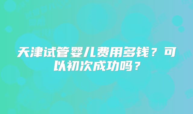天津试管婴儿费用多钱？可以初次成功吗？