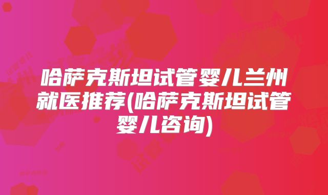 哈萨克斯坦试管婴儿兰州就医推荐(哈萨克斯坦试管婴儿咨询)