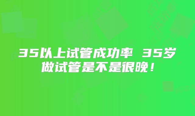 35以上试管成功率 35岁做试管是不是很晚！