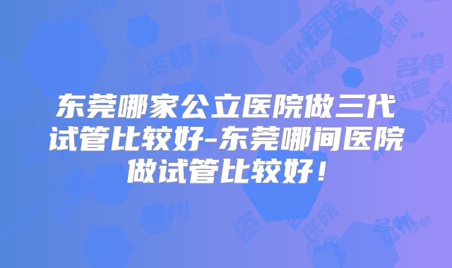 东莞哪家公立医院做三代试管比较好-东莞哪间医院做试管比较好！