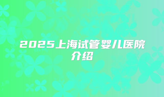 2025上海试管婴儿医院介绍