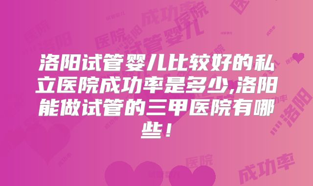 洛阳试管婴儿比较好的私立医院成功率是多少,洛阳能做试管的三甲医院有哪些！