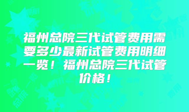 福州总院三代试管费用需要多少最新试管费用明细一览！福州总院三代试管价格！