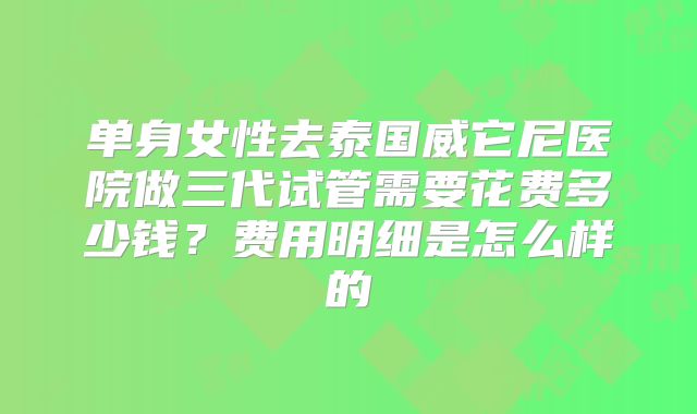 单身女性去泰国威它尼医院做三代试管需要花费多少钱?费用明细是怎么样的