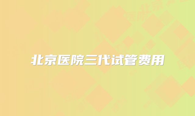 北京医院三代试管费用