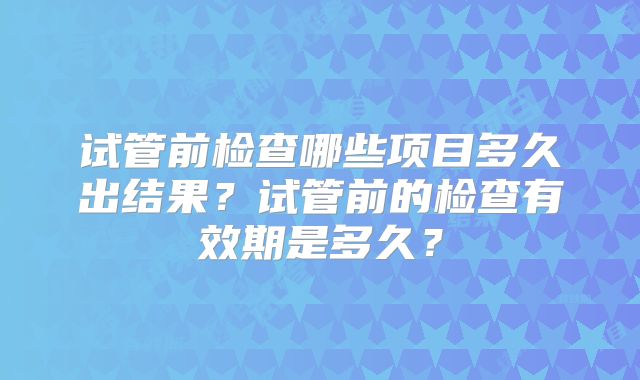 试管前检查哪些项目多久出结果？试管前的检查有效期是多久？