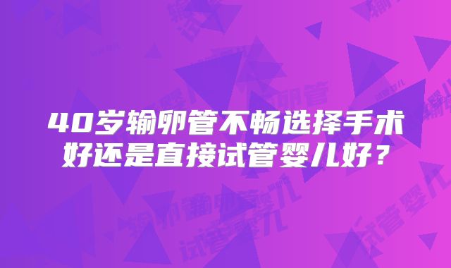 40岁输卵管不畅选择手术好还是直接试管婴儿好?
