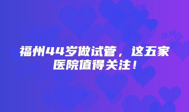 福州44岁做试管，这五家医院值得关注！
