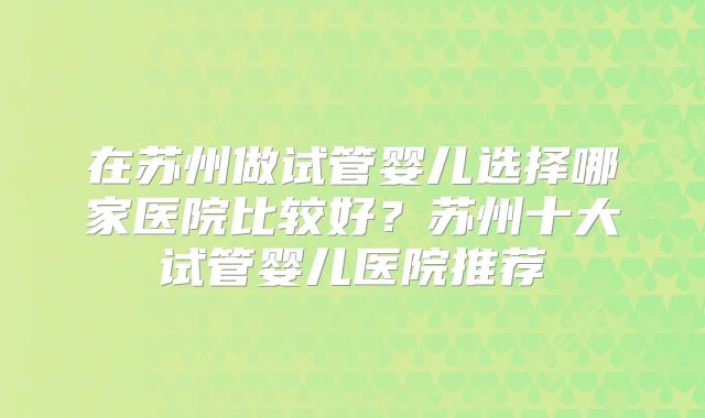 在苏州做试管婴儿选择哪家医院比较好?苏州十大试管婴儿医院推荐