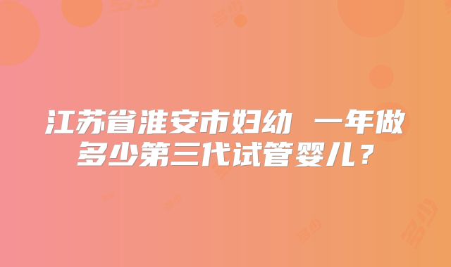 江苏省淮安市妇幼 一年做多少第三代试管婴儿?