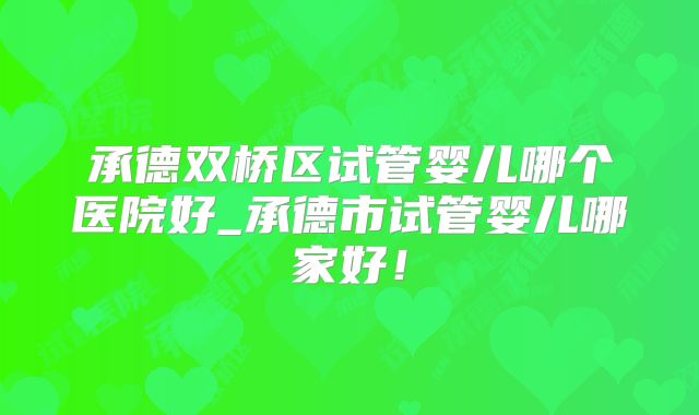 承德双桥区试管婴儿哪个医院好_承德市试管婴儿哪家好!