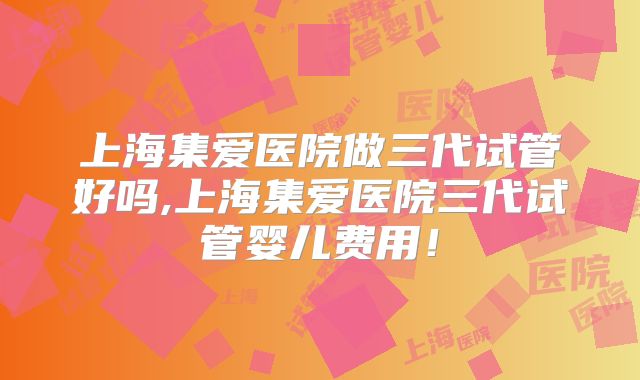 上海集爱医院做三代试管好吗,上海集爱医院三代试管婴儿费用！