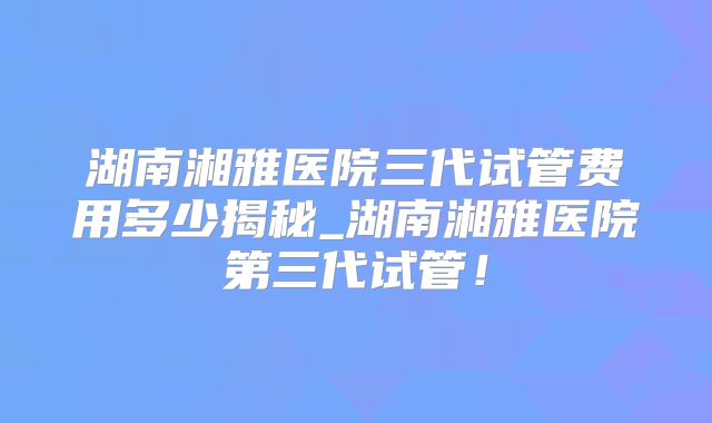 湖南湘雅医院三代试管费用多少揭秘_湖南湘雅医院第三代试管!
