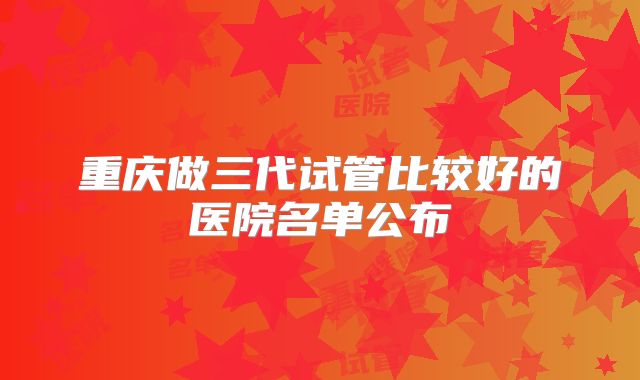 重庆做三代试管比较好的医院名单公布