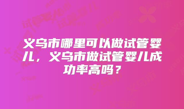 义乌市哪里可以做试管婴儿，义乌市做试管婴儿成功率高吗？