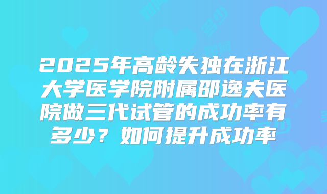 2025年高龄失独在浙江大学医学院附属邵逸夫医院做三代试管的成功率有多少?如何提升成功率