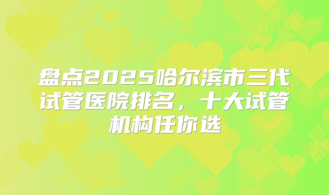 盘点2025哈尔滨市三代试管医院排名,十大试管机构任你选