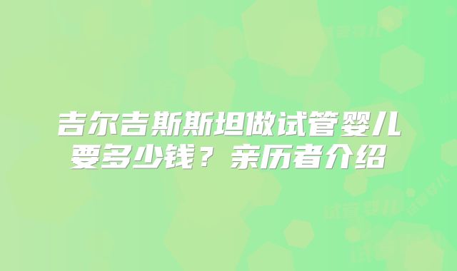 吉尔吉斯斯坦做试管婴儿要多少钱？亲历者介绍