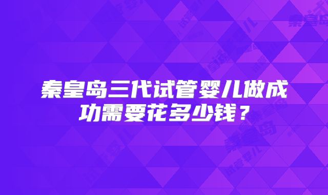 秦皇岛三代试管婴儿做成功需要花多少钱？