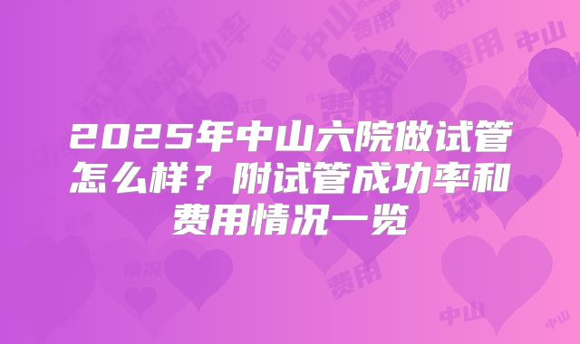 2025年中山六院做试管怎么样?附试管成功率和费用情况一览