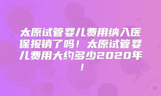太原试管婴儿费用纳入医保报销了吗！太原试管婴儿费用大约多少2020年！
