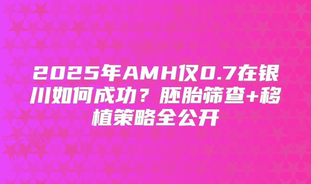 2025年AMH仅0.7在银川如何成功？胚胎筛查+移植策略全公开