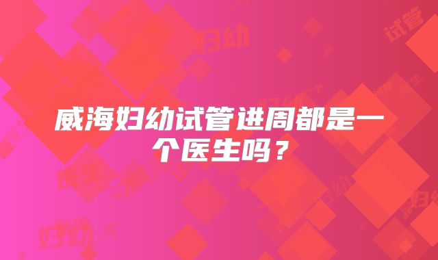 威海妇幼试管进周都是一个医生吗？