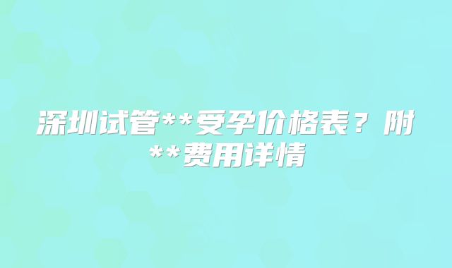 深圳试管**受孕价格表？附**费用详情