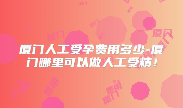 厦门人工受孕费用多少-厦门哪里可以做人工受精!