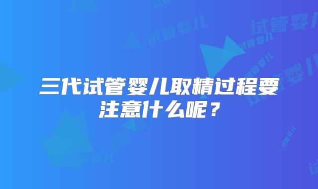 三代试管婴儿取精过程要注意什么呢？