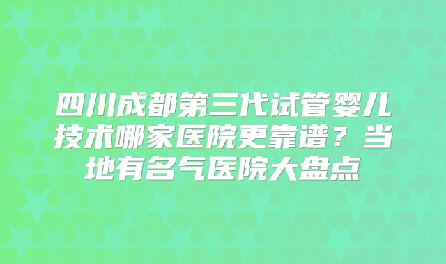 四川成都第三代试管婴儿技术哪家医院更靠谱？当地有名气医院大盘点