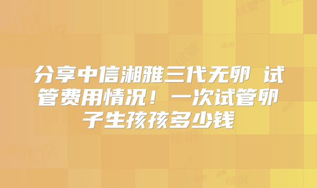 分享中信湘雅三代无卵�试管费用情况!一次试管卵子生孩孩多少钱