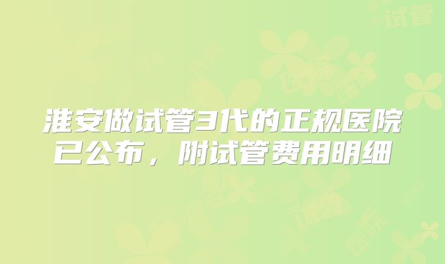 淮安做试管3代的正规医院已公布，附试管费用明细