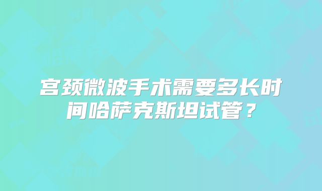 宫颈微波手术需要多长时间哈萨克斯坦试管？