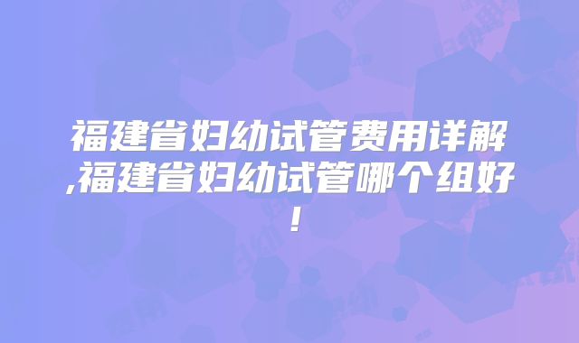 福建省妇幼试管费用详解,福建省妇幼试管哪个组好！