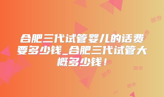 合肥三代试管婴儿的话费要多少钱_合肥三代试管大概多少钱!