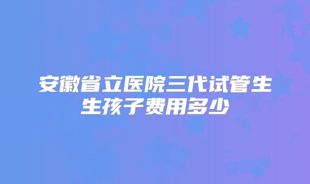 安徽省立医院三代试管生生孩子费用多少