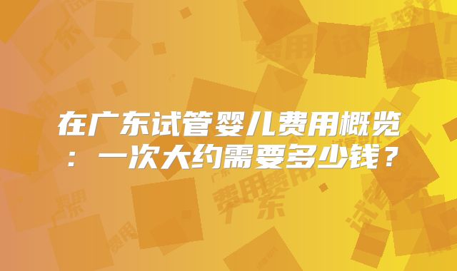 在广东试管婴儿费用概览:一次大约需要多少钱?
