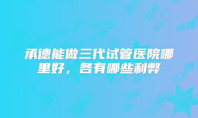 承德能做三代试管医院哪里好，各有哪些利弊