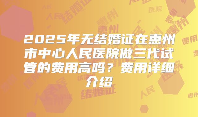 2025年无结婚证在惠州市中心人民医院做三代试管的费用高吗？费用详细介绍