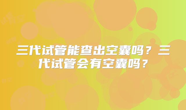 三代试管能查出空囊吗？三代试管会有空囊吗？
