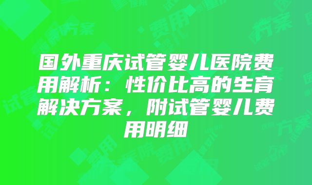 国外重庆试管婴儿医院费用解析：性价比高的生育解决方案，附试管婴儿费用明细