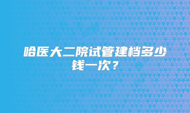 哈医大二院试管建档多少钱一次？