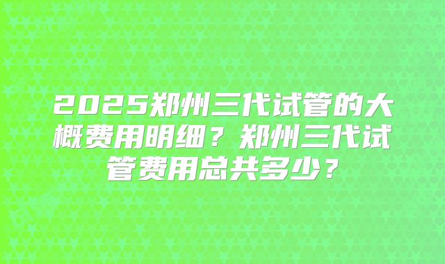 2025郑州三代试管的大概费用明细？郑州三代试管费用总共多少？