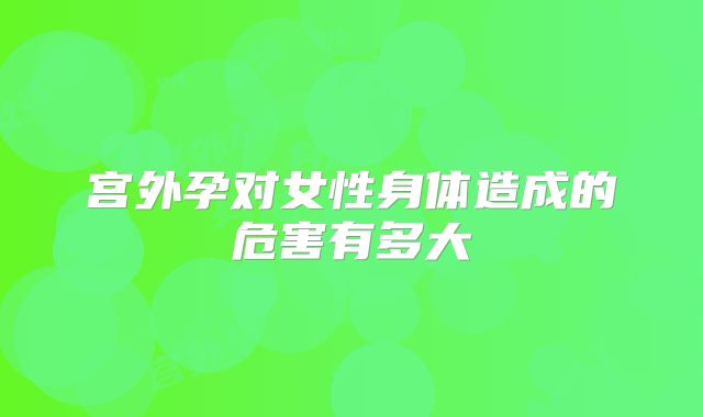 宫外孕对女性身体造成的危害有多大