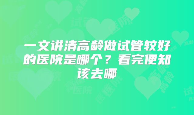 一文讲清高龄做试管较好的医院是哪个？看完便知该去哪