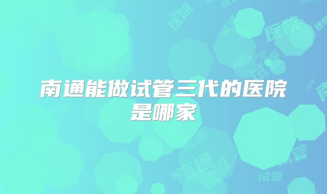 南通能做试管三代的医院是哪家