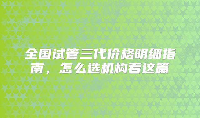 全国试管三代价格明细指南，怎么选机构看这篇
