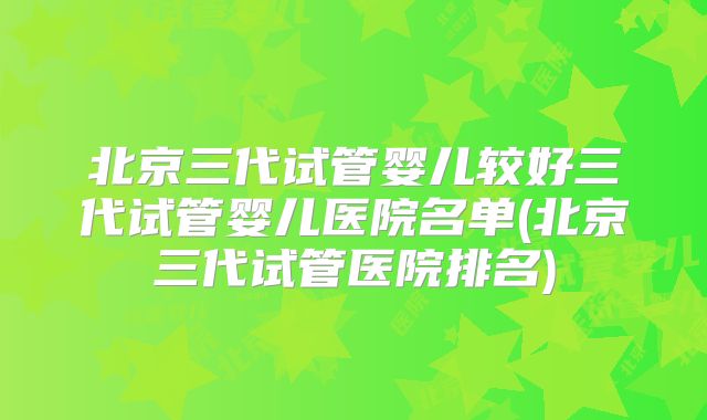 北京三代试管婴儿较好三代试管婴儿医院名单(北京三代试管医院排名)