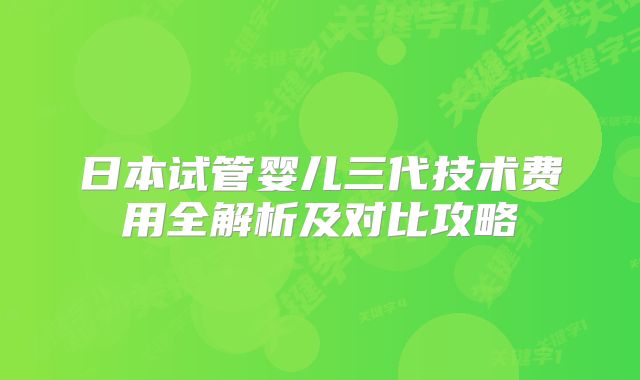 日本试管婴儿三代技术费用全解析及对比攻略